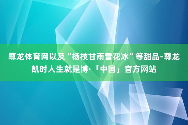 尊龙体育网以及“杨枝甘雨雪花冰”等甜品-尊龙凯时人生就是博·「中国」官方网站