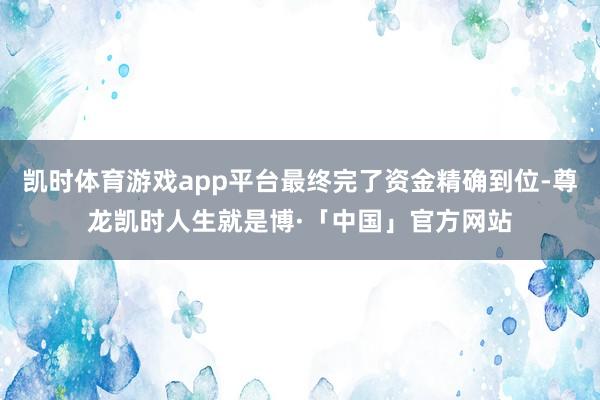 凯时体育游戏app平台最终完了资金精确到位-尊龙凯时人生就是博·「中国」官方网站