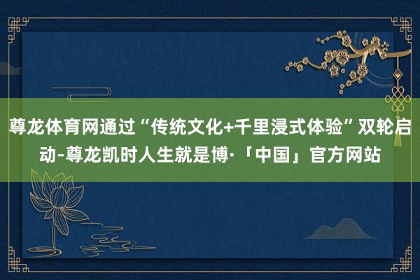 尊龙体育网通过“传统文化+千里浸式体验”双轮启动-尊龙凯时人生就是博·「中国」官方网站