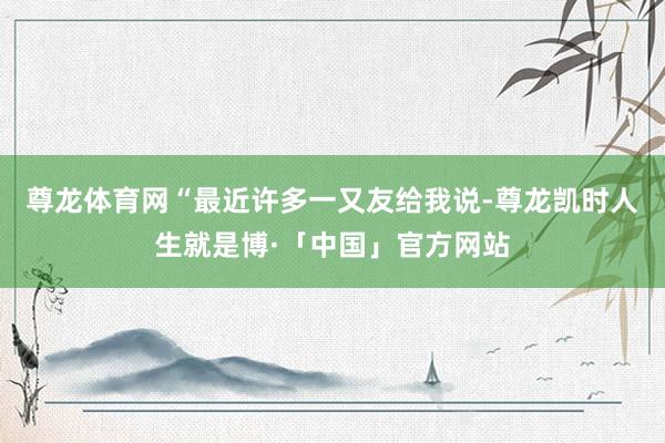 尊龙体育网“最近许多一又友给我说-尊龙凯时人生就是博·「中国」官方网站