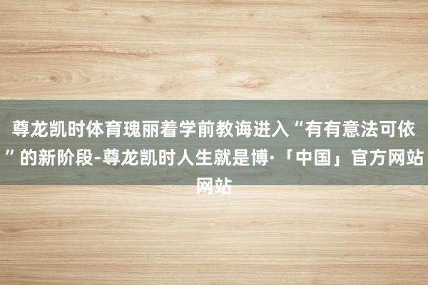 尊龙凯时体育瑰丽着学前教诲进入“有有意法可依”的新阶段-尊龙凯时人生就是博·「中国」官方网站