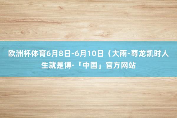 欧洲杯体育6月8日-6月10日（大雨-尊龙凯时人生就是博·「中国」官方网站