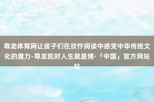尊龙体育网让孩子们在欣忭阅读中感受中华传统文化的魔力-尊龙凯时人生就是博·「中国」官方网站