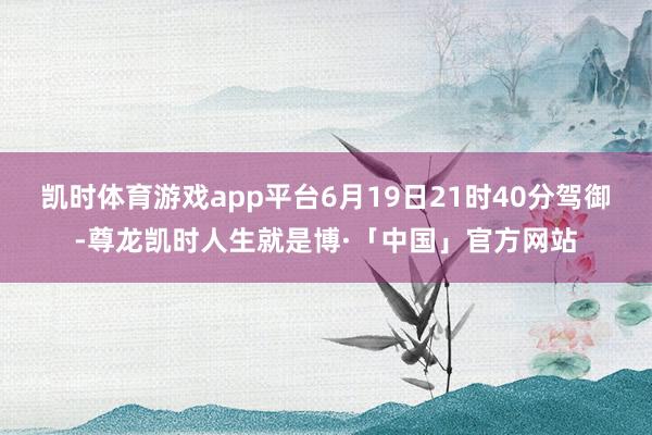 凯时体育游戏app平台6月19日21时40分驾御-尊龙凯时人生就是博·「中国」官方网站