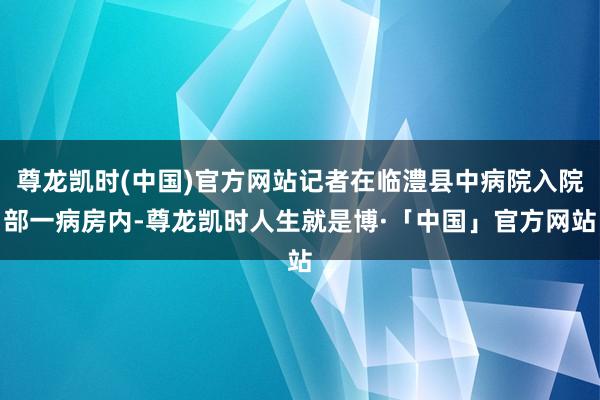 尊龙凯时(中国)官方网站记者在临澧县中病院入院部一病房内-尊龙凯时人生就是博·「中国」官方网站
