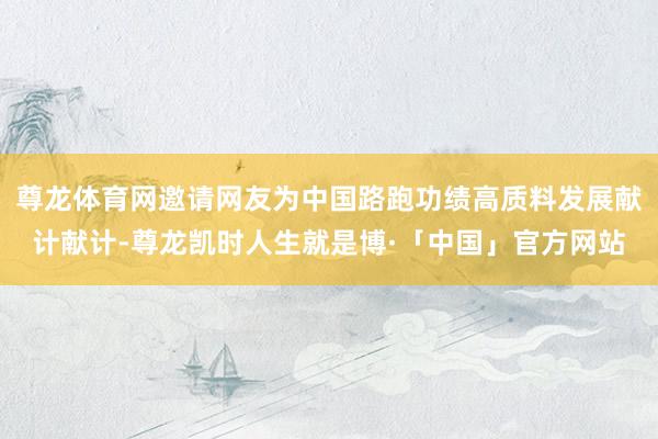 尊龙体育网邀请网友为中国路跑功绩高质料发展献计献计-尊龙凯时人生就是博·「中国」官方网站