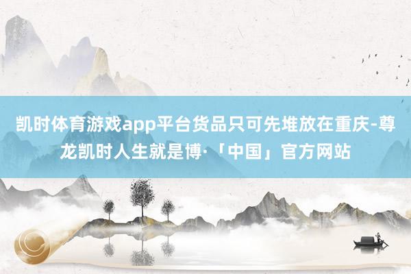 凯时体育游戏app平台货品只可先堆放在重庆-尊龙凯时人生就是博·「中国」官方网站