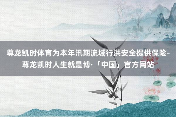 尊龙凯时体育为本年汛期流域行洪安全提供保险-尊龙凯时人生就是博·「中国」官方网站