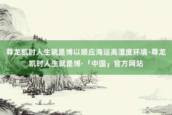 尊龙凯时人生就是博以顺应海运高湿度环境-尊龙凯时人生就是博·「中国」官方网站