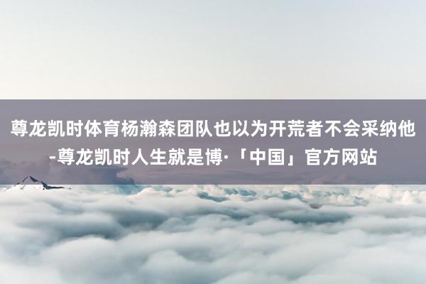 尊龙凯时体育杨瀚森团队也以为开荒者不会采纳他-尊龙凯时人生就是博·「中国」官方网站
