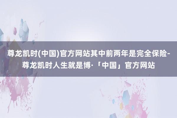 尊龙凯时(中国)官方网站其中前两年是完全保险-尊龙凯时人生就是博·「中国」官方网站