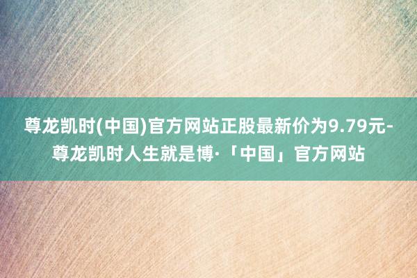 尊龙凯时(中国)官方网站正股最新价为9.79元-尊龙凯时人生就是博·「中国」官方网站