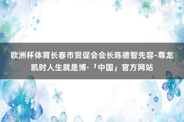 欧洲杯体育　　长春市贸促会会长陈德智先容-尊龙凯时人生就是博·「中国」官方网站