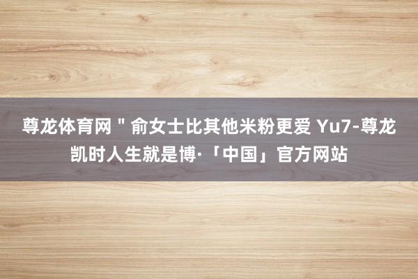 尊龙体育网＂俞女士比其他米粉更爱 Yu7-尊龙凯时人生就是博·「中国」官方网站