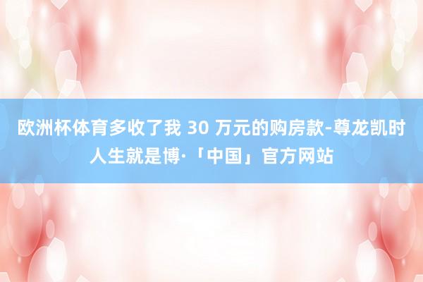 欧洲杯体育多收了我 30 万元的购房款-尊龙凯时人生就是博·「中国」官方网站
