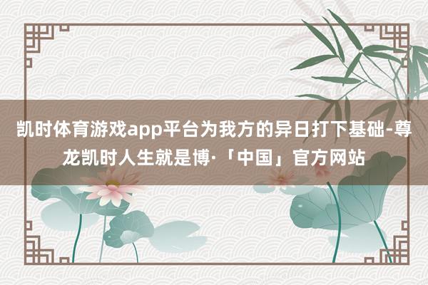 凯时体育游戏app平台为我方的异日打下基础-尊龙凯时人生就是博·「中国」官方网站