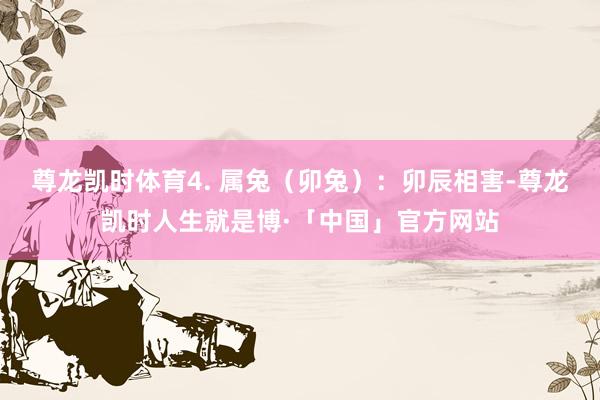 尊龙凯时体育4. 属兔（卯兔）：卯辰相害-尊龙凯时人生就是博·「中国」官方网站