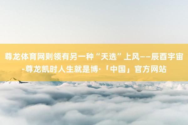尊龙体育网则领有另一种“天选”上风——辰酉宇宙-尊龙凯时人生就是博·「中国」官方网站