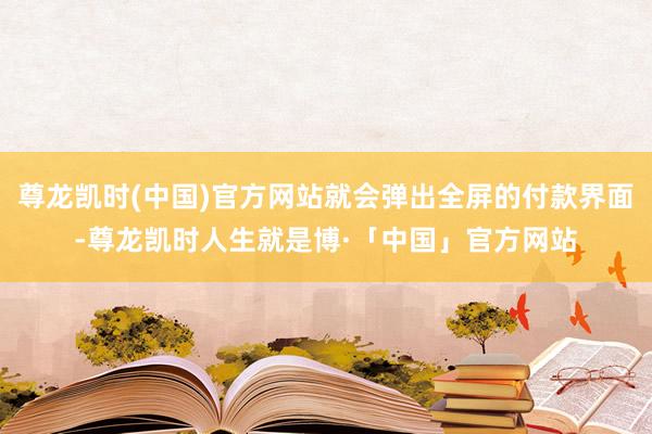 尊龙凯时(中国)官方网站就会弹出全屏的付款界面-尊龙凯时人生就是博·「中国」官方网站