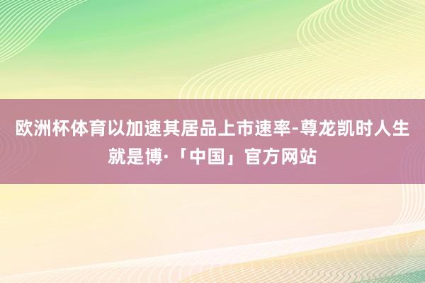欧洲杯体育以加速其居品上市速率-尊龙凯时人生就是博·「中国」官方网站