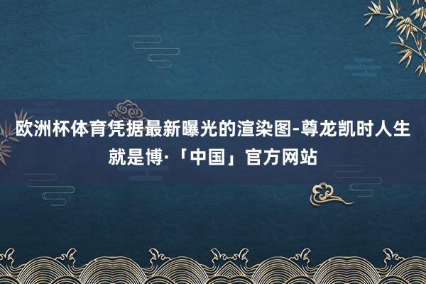 欧洲杯体育凭据最新曝光的渲染图-尊龙凯时人生就是博·「中国」官方网站