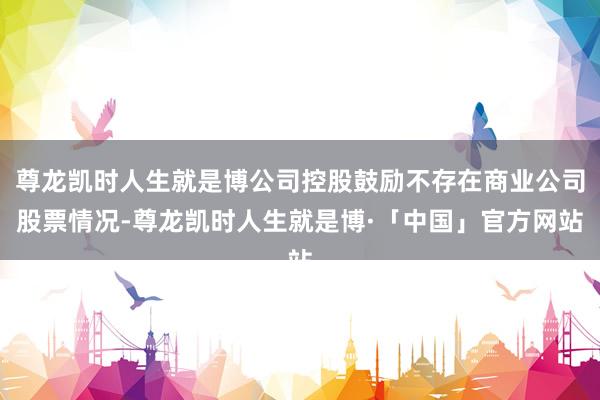 尊龙凯时人生就是博公司控股鼓励不存在商业公司股票情况-尊龙凯时人生就是博·「中国」官方网站