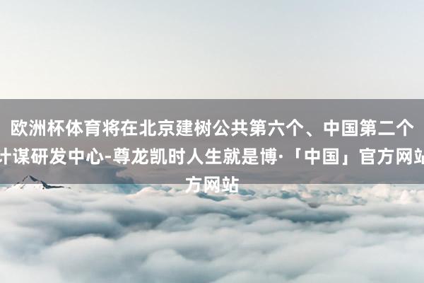 欧洲杯体育将在北京建树公共第六个、中国第二个计谋研发中心-尊龙凯时人生就是博·「中国」官方网站