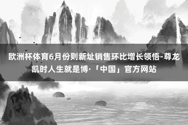 欧洲杯体育6月份则新址销售环比增长领悟-尊龙凯时人生就是博·「中国」官方网站