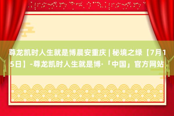 尊龙凯时人生就是博晨安重庆 | 秘境之绿【7月15日】-尊龙凯时人生就是博·「中国」官方网站
