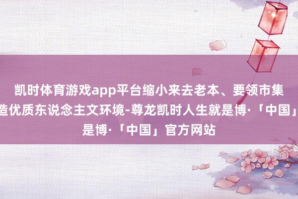 凯时体育游戏app平台缩小来去老本、要领市集顺序；塑造优质东说念主文环境-尊龙凯时人生就是博·「中国」官方网站