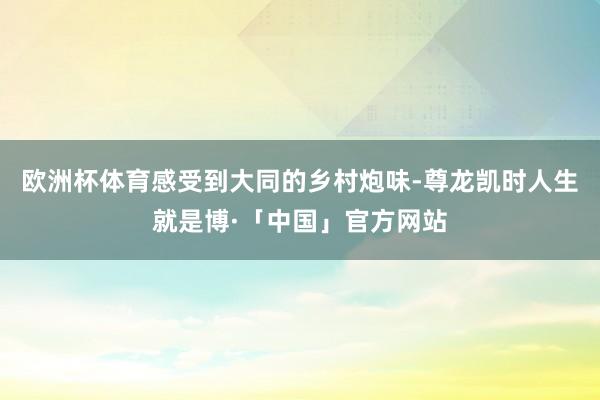 欧洲杯体育感受到大同的乡村炮味-尊龙凯时人生就是博·「中国」官方网站