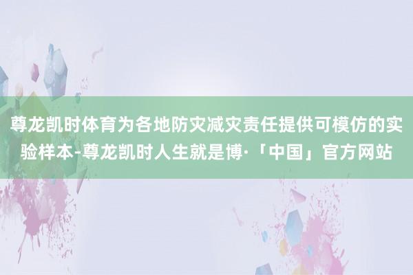 尊龙凯时体育为各地防灾减灾责任提供可模仿的实验样本-尊龙凯时人生就是博·「中国」官方网站