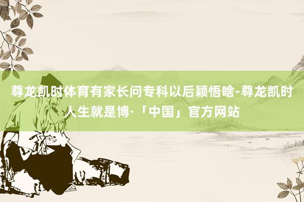 尊龙凯时体育有家长问专科以后颖悟啥-尊龙凯时人生就是博·「中国」官方网站
