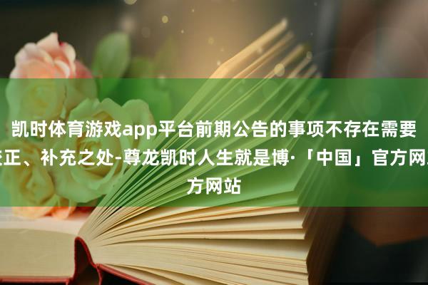 凯时体育游戏app平台前期公告的事项不存在需要校正、补充之处-尊龙凯时人生就是博·「中国」官方网站