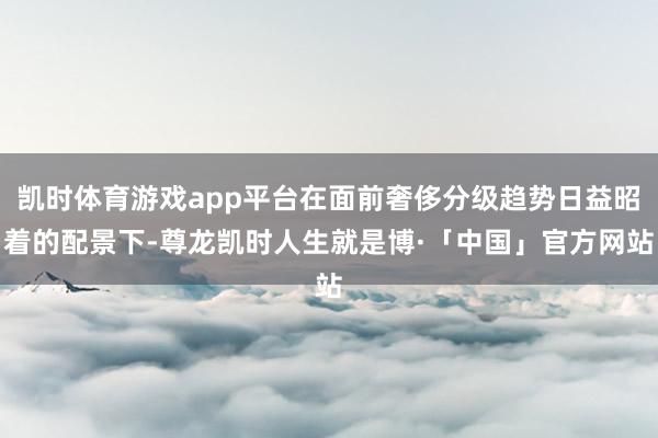 凯时体育游戏app平台在面前奢侈分级趋势日益昭着的配景下-尊龙凯时人生就是博·「中国」官方网站