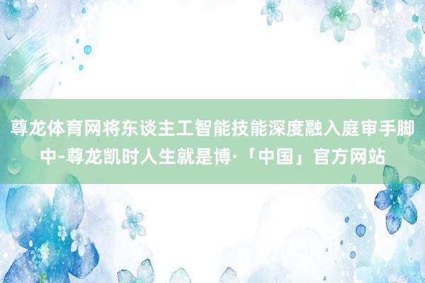 尊龙体育网将东谈主工智能技能深度融入庭审手脚中-尊龙凯时人生就是博·「中国」官方网站