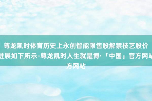 尊龙凯时体育历史上永创智能限售股解禁技艺股价进展如下所示-尊龙凯时人生就是博·「中国」官方网站