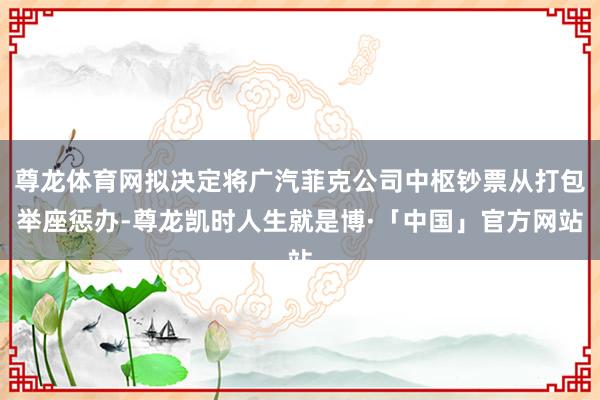 尊龙体育网拟决定将广汽菲克公司中枢钞票从打包举座惩办-尊龙凯时人生就是博·「中国」官方网站