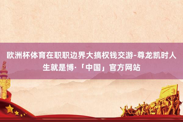 欧洲杯体育在职职边界大搞权钱交游-尊龙凯时人生就是博·「中国」官方网站