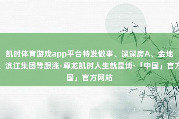 凯时体育游戏app平台特发做事、深深房A、金地集团、滨江集团等跟涨-尊龙凯时人生就是博·「中国」官方网站