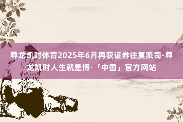 尊龙凯时体育2025年6月再获证券往复派司-尊龙凯时人生就是博·「中国」官方网站