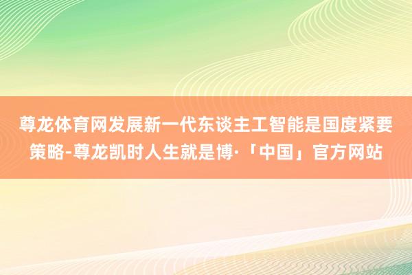 尊龙体育网　　发展新一代东谈主工智能是国度紧要策略-尊龙凯时人生就是博·「中国」官方网站