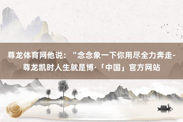 尊龙体育网他说：“念念象一下你用尽全力奔走-尊龙凯时人生就是博·「中国」官方网站