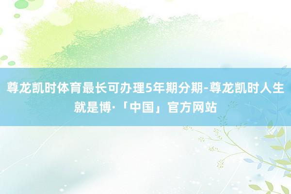 尊龙凯时体育最长可办理5年期分期-尊龙凯时人生就是博·「中国」官方网站