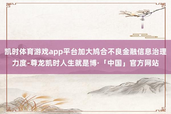 凯时体育游戏app平台加大鸠合不良金融信息治理力度-尊龙凯时人生就是博·「中国」官方网站