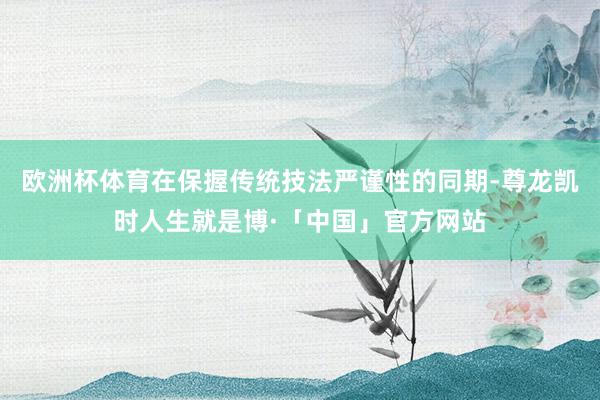 欧洲杯体育在保握传统技法严谨性的同期-尊龙凯时人生就是博·「中国」官方网站