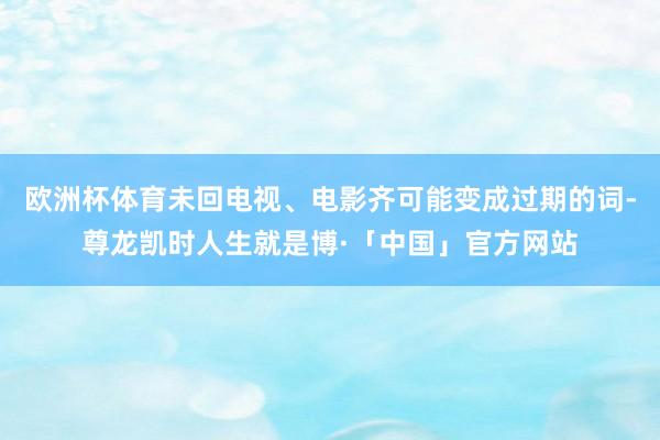 欧洲杯体育未回电视、电影齐可能变成过期的词-尊龙凯时人生就是博·「中国」官方网站