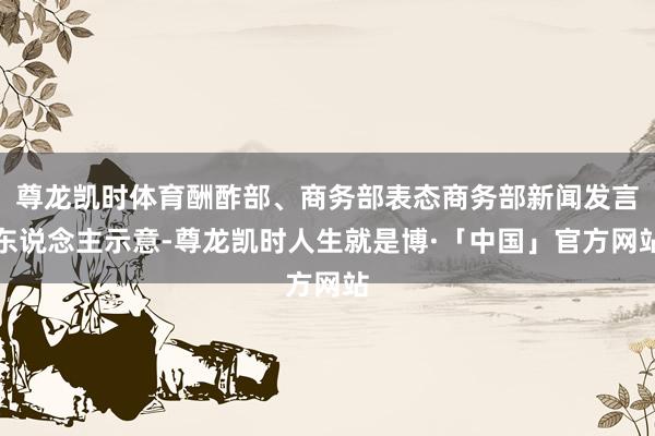 尊龙凯时体育酬酢部、商务部表态商务部新闻发言东说念主示意-尊龙凯时人生就是博·「中国」官方网站