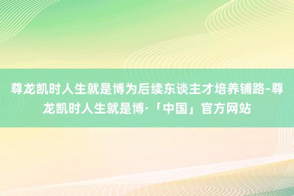 尊龙凯时人生就是博为后续东谈主才培养铺路-尊龙凯时人生就是博·「中国」官方网站