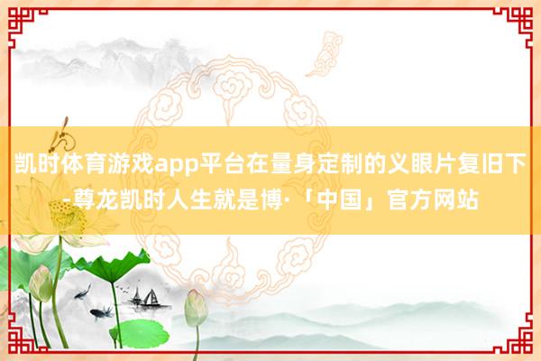 凯时体育游戏app平台在量身定制的义眼片复旧下-尊龙凯时人生就是博·「中国」官方网站